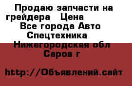 Продаю запчасти на грейдера › Цена ­ 10 000 - Все города Авто » Спецтехника   . Нижегородская обл.,Саров г.